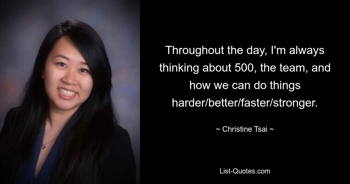 Throughout the day, I'm always thinking about 500, the team, and how we can do things harder/better/faster/stronger. — © Christine Tsai