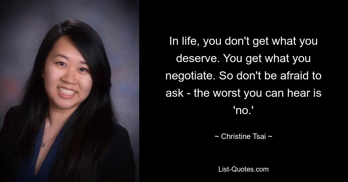 In life, you don't get what you deserve. You get what you negotiate. So don't be afraid to ask - the worst you can hear is 'no.' — © Christine Tsai