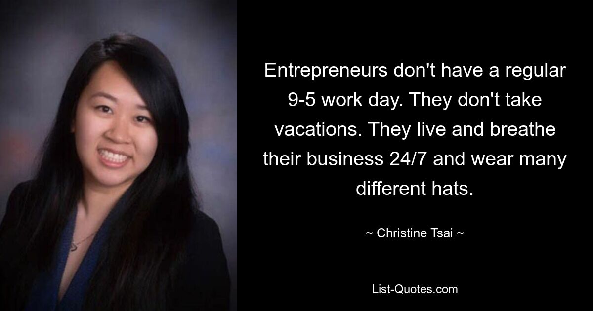 Entrepreneurs don't have a regular 9-5 work day. They don't take vacations. They live and breathe their business 24/7 and wear many different hats. — © Christine Tsai