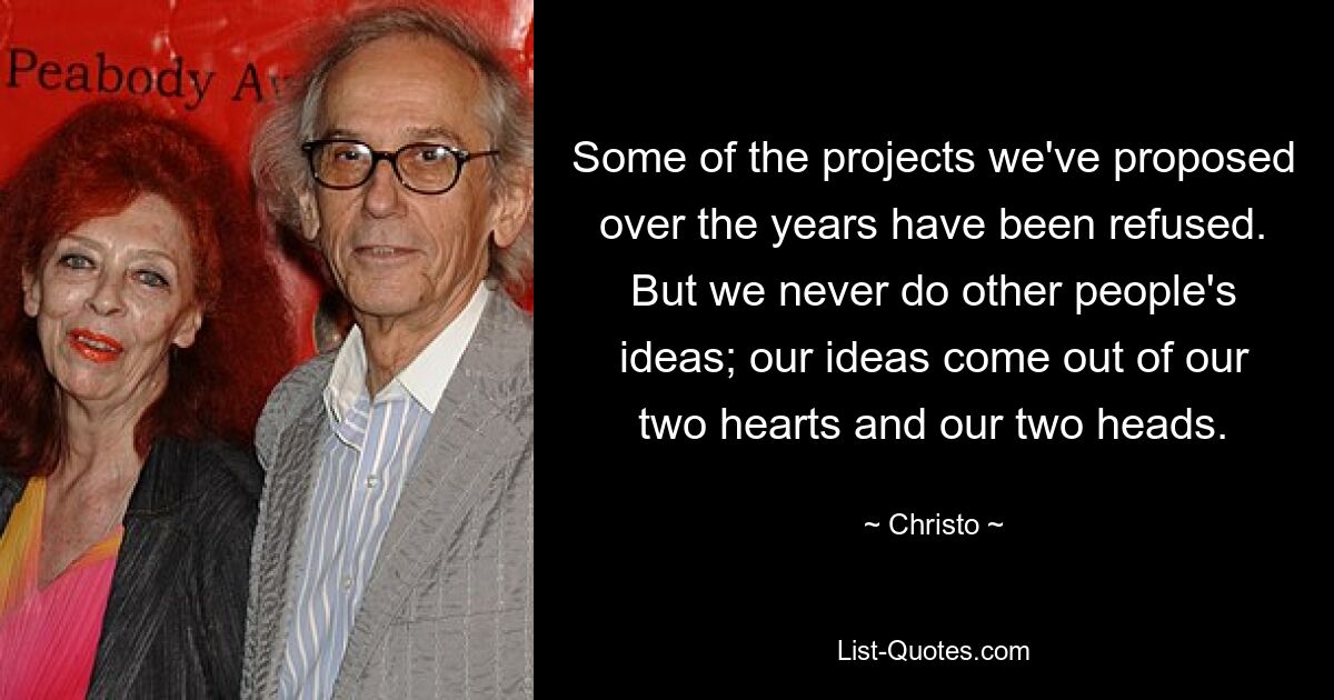 Some of the projects we've proposed over the years have been refused. But we never do other people's ideas; our ideas come out of our two hearts and our two heads. — © Christo