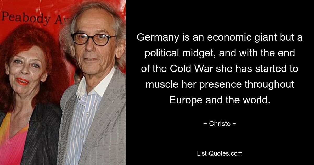 Germany is an economic giant but a political midget, and with the end of the Cold War she has started to muscle her presence throughout Europe and the world. — © Christo