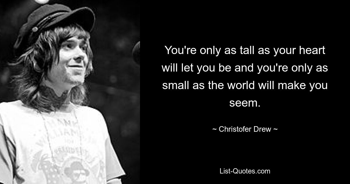 You're only as tall as your heart will let you be and you're only as small as the world will make you seem. — © Christofer Drew