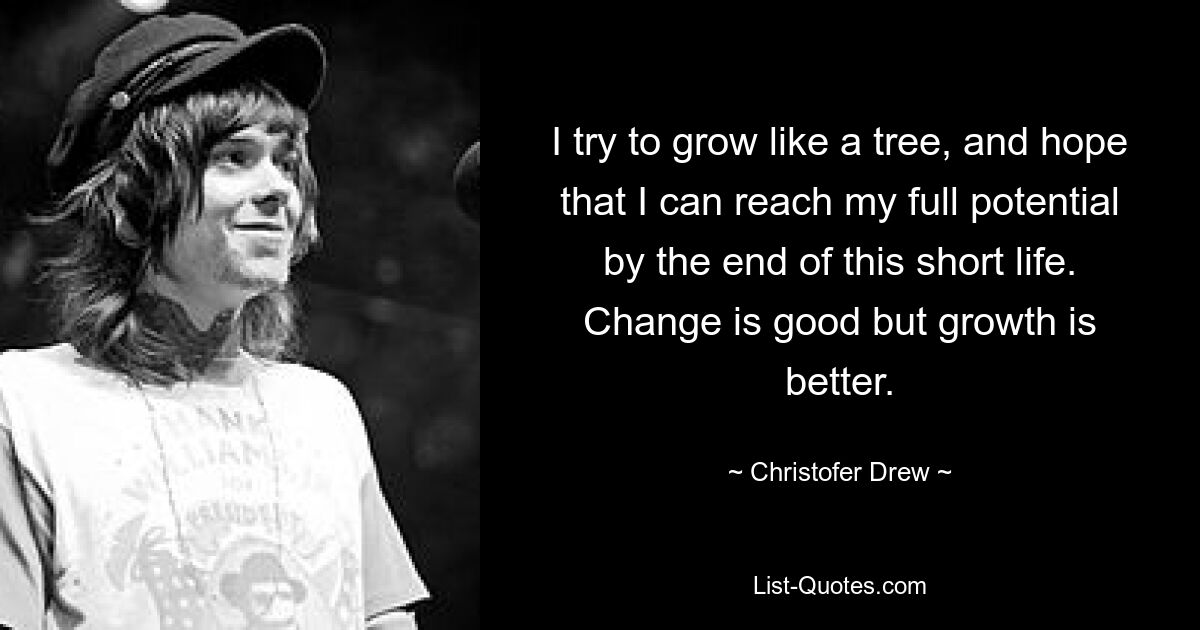 I try to grow like a tree, and hope that I can reach my full potential by the end of this short life. Change is good but growth is better. — © Christofer Drew