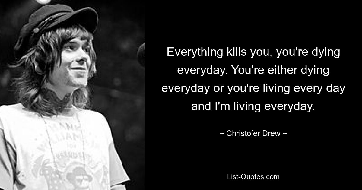 Everything kills you, you're dying everyday. You're either dying everyday or you're living every day and I'm living everyday. — © Christofer Drew