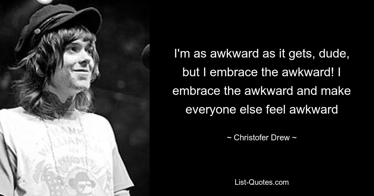 I'm as awkward as it gets, dude, but I embrace the awkward! I embrace the awkward and make everyone else feel awkward — © Christofer Drew