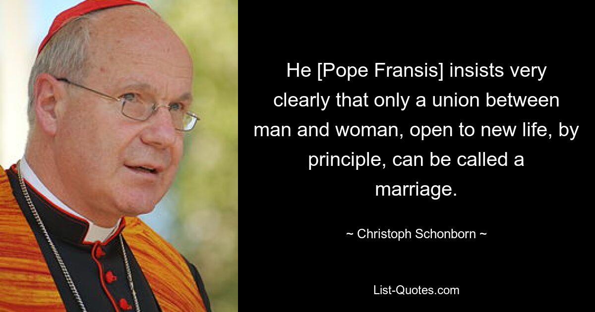 He [Pope Fransis] insists very clearly that only a union between man and woman, open to new life, by principle, can be called a marriage. — © Christoph Schonborn