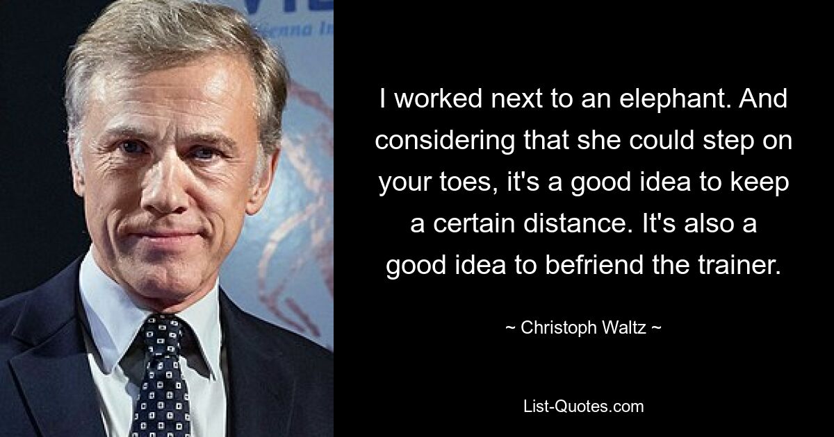 I worked next to an elephant. And considering that she could step on your toes, it's a good idea to keep a certain distance. It's also a good idea to befriend the trainer. — © Christoph Waltz