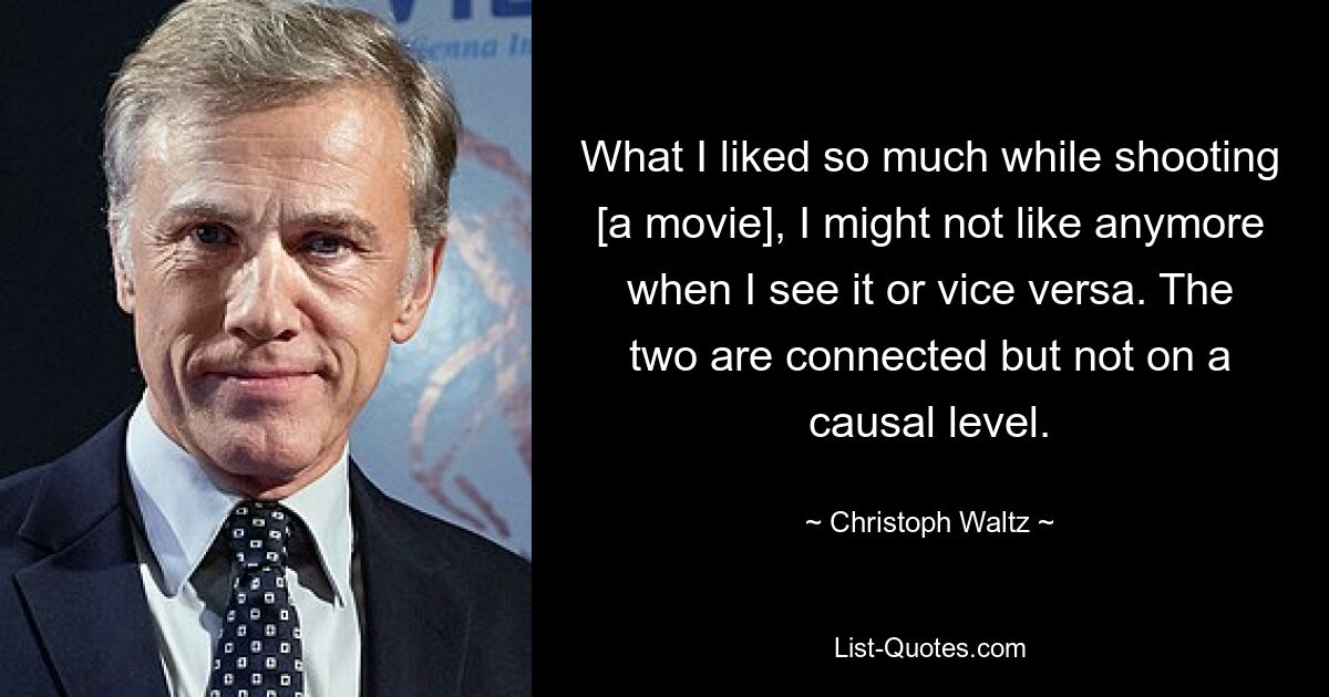 What I liked so much while shooting [a movie], I might not like anymore when I see it or vice versa. The two are connected but not on a causal level. — © Christoph Waltz