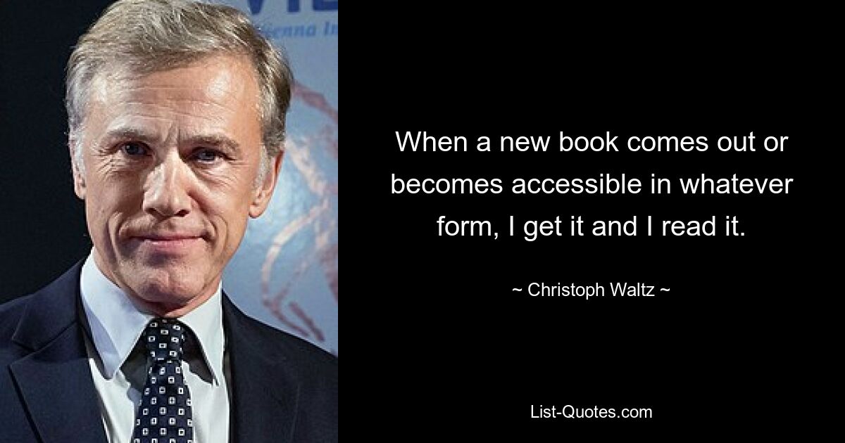 When a new book comes out or becomes accessible in whatever form, I get it and I read it. — © Christoph Waltz