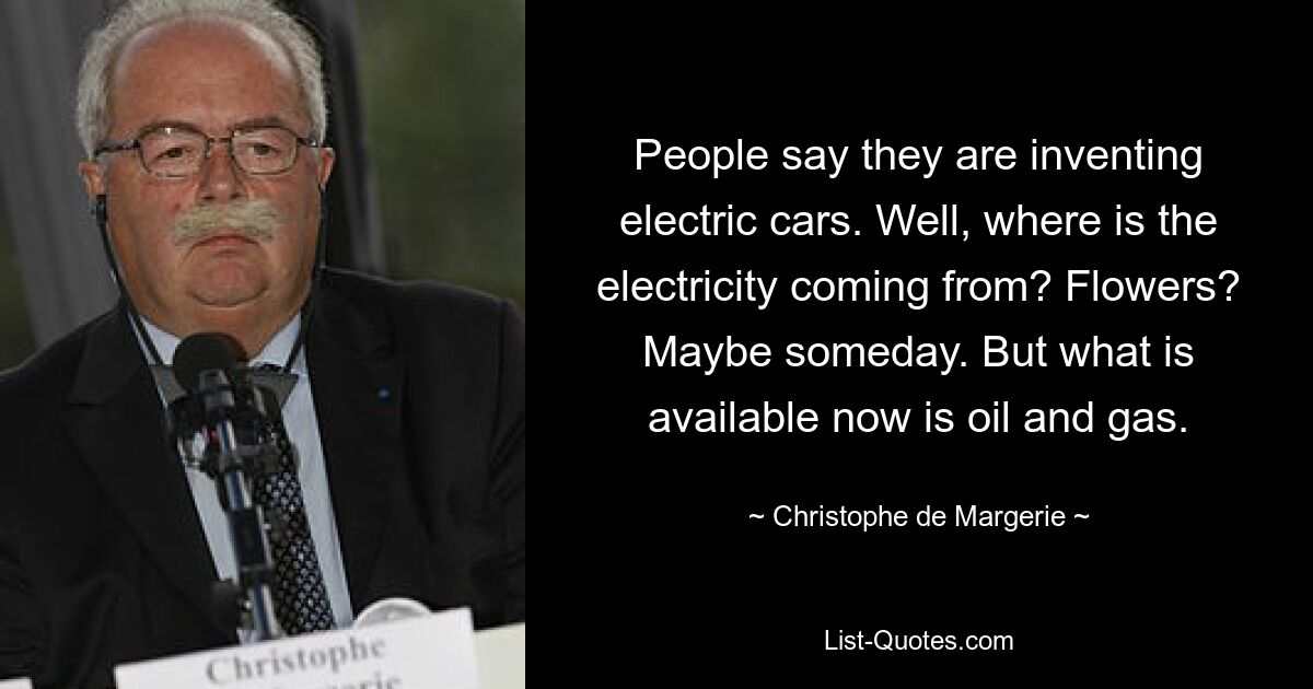 People say they are inventing electric cars. Well, where is the electricity coming from? Flowers? Maybe someday. But what is available now is oil and gas. — © Christophe de Margerie