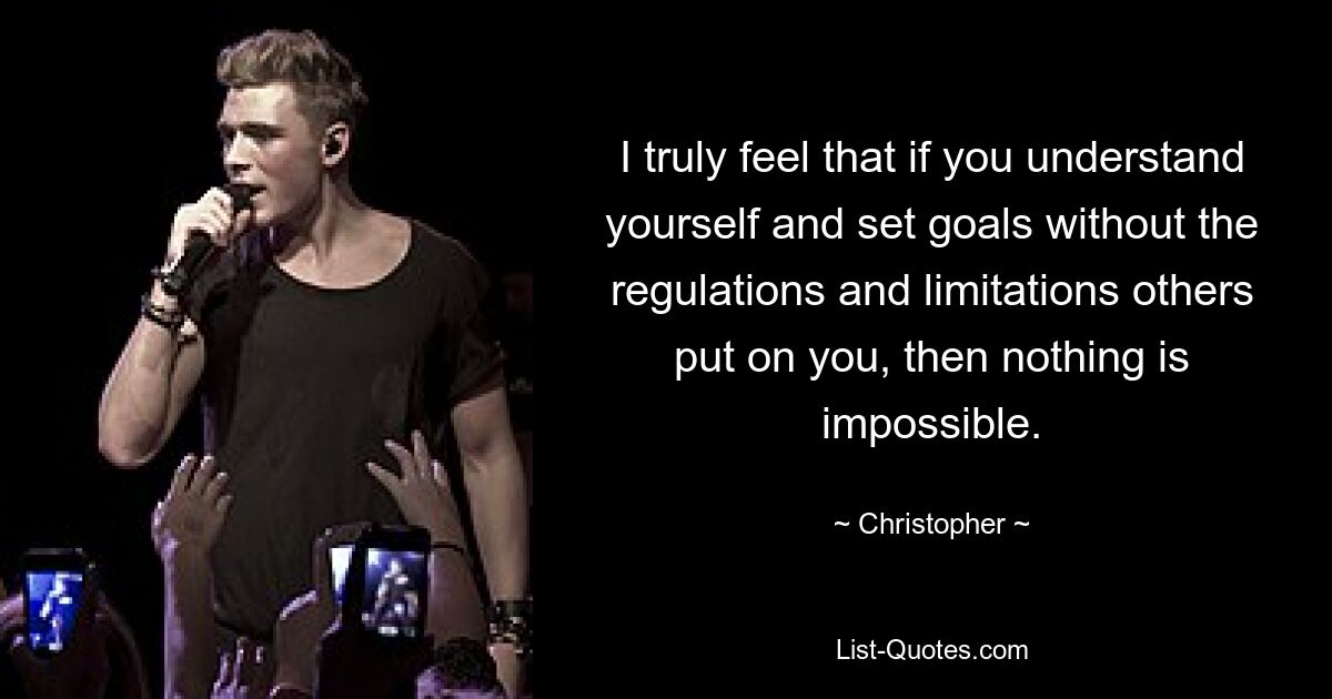 I truly feel that if you understand yourself and set goals without the regulations and limitations others put on you, then nothing is impossible. — © Christopher