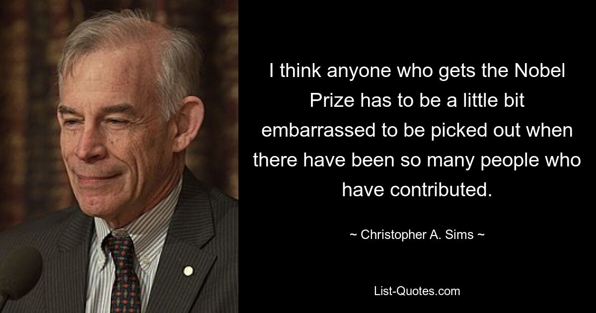 I think anyone who gets the Nobel Prize has to be a little bit embarrassed to be picked out when there have been so many people who have contributed. — © Christopher A. Sims