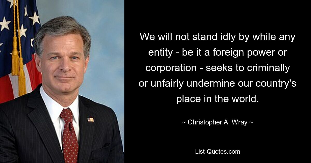 We will not stand idly by while any entity - be it a foreign power or corporation - seeks to criminally or unfairly undermine our country's place in the world. — © Christopher A. Wray