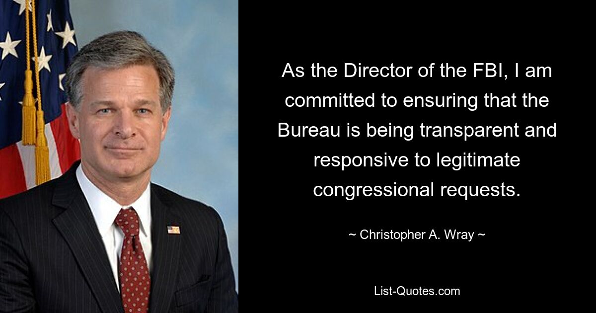 As the Director of the FBI, I am committed to ensuring that the Bureau is being transparent and responsive to legitimate congressional requests. — © Christopher A. Wray