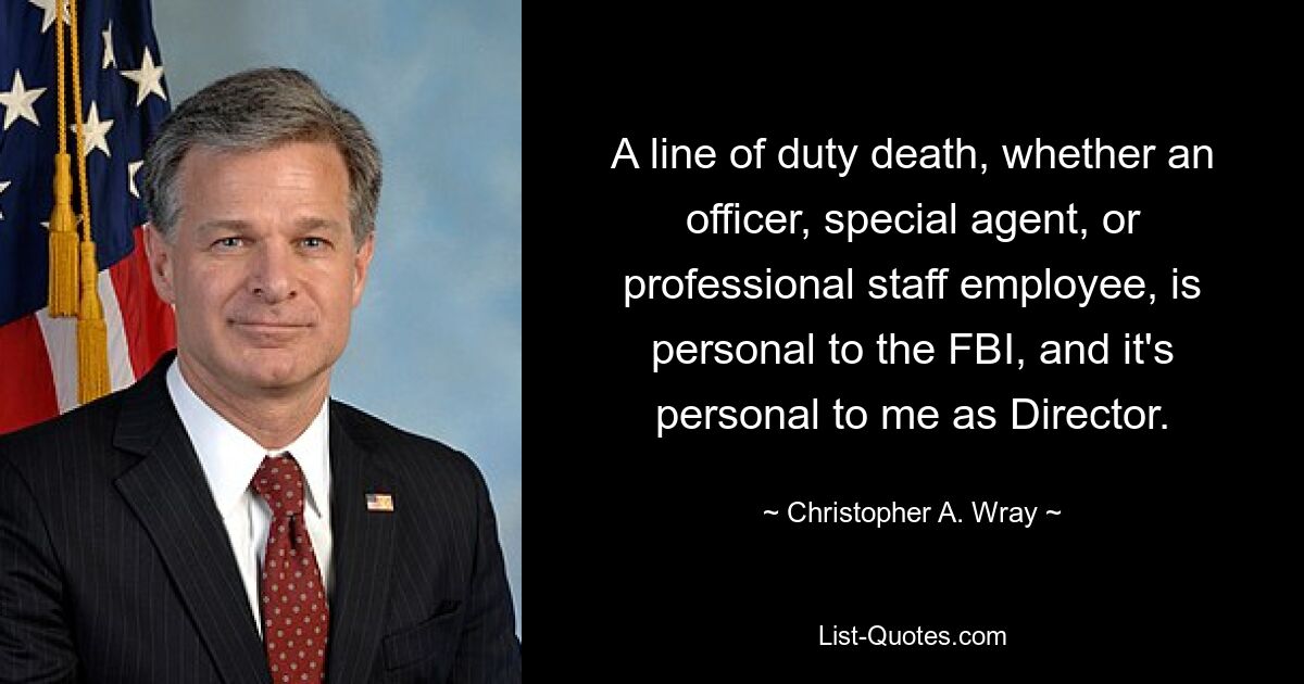 A line of duty death, whether an officer, special agent, or professional staff employee, is personal to the FBI, and it's personal to me as Director. — © Christopher A. Wray