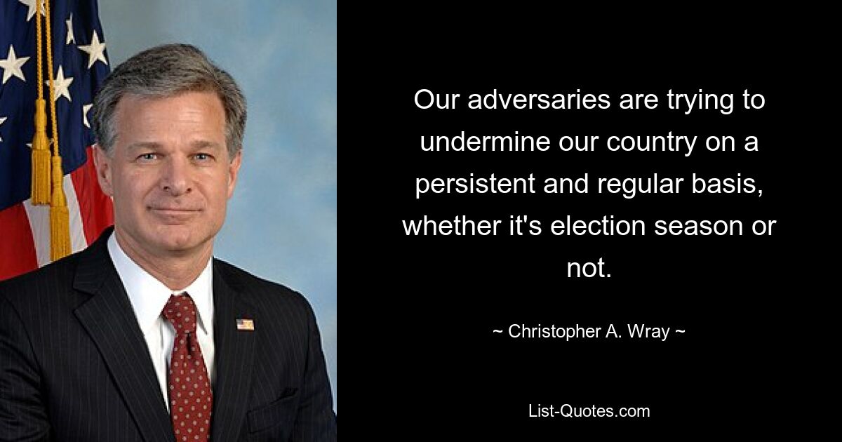 Our adversaries are trying to undermine our country on a persistent and regular basis, whether it's election season or not. — © Christopher A. Wray