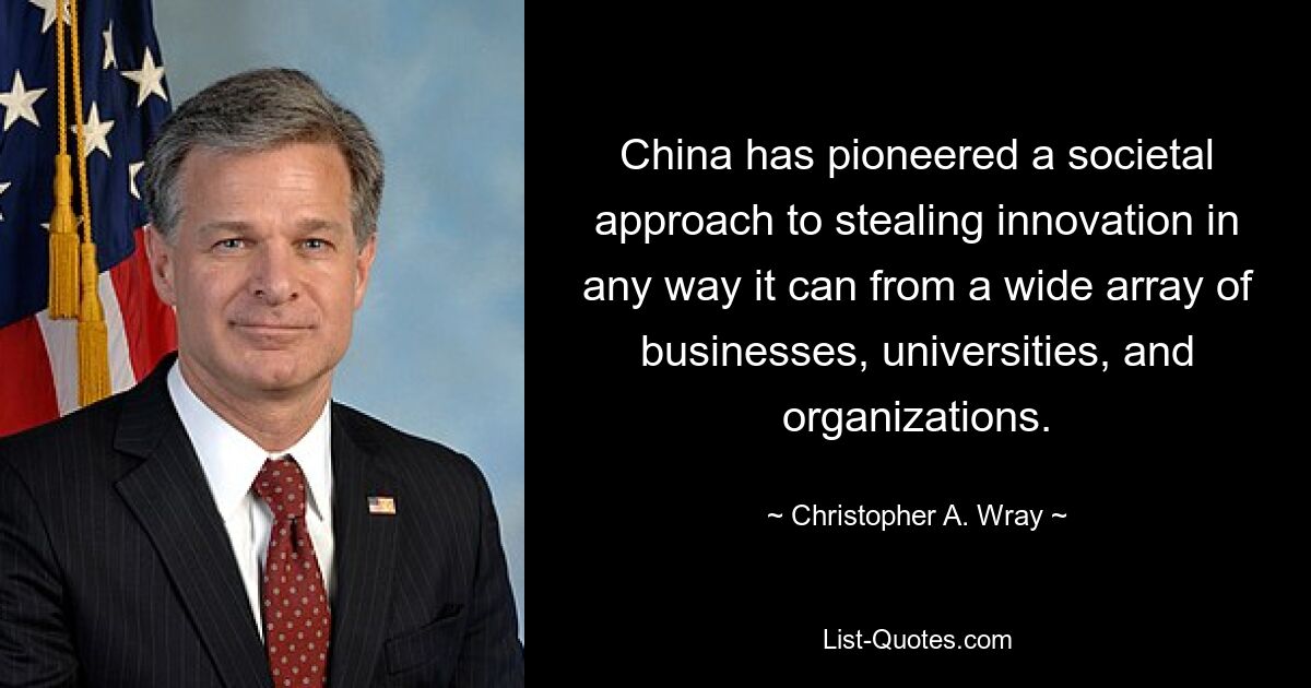 China has pioneered a societal approach to stealing innovation in any way it can from a wide array of businesses, universities, and organizations. — © Christopher A. Wray