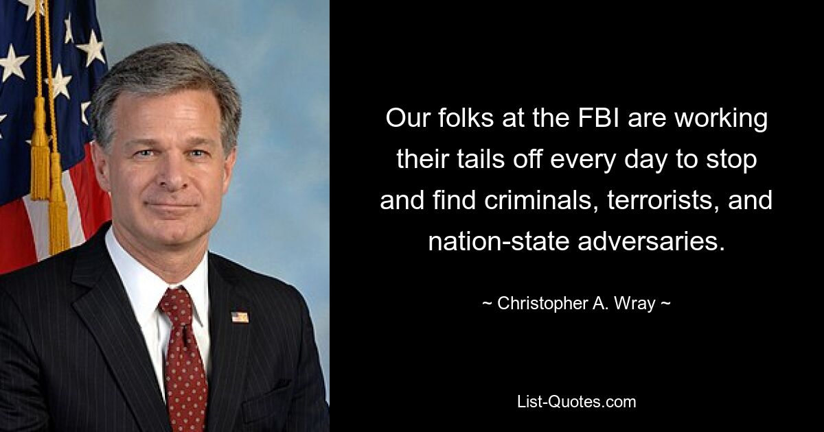 Our folks at the FBI are working their tails off every day to stop and find criminals, terrorists, and nation-state adversaries. — © Christopher A. Wray