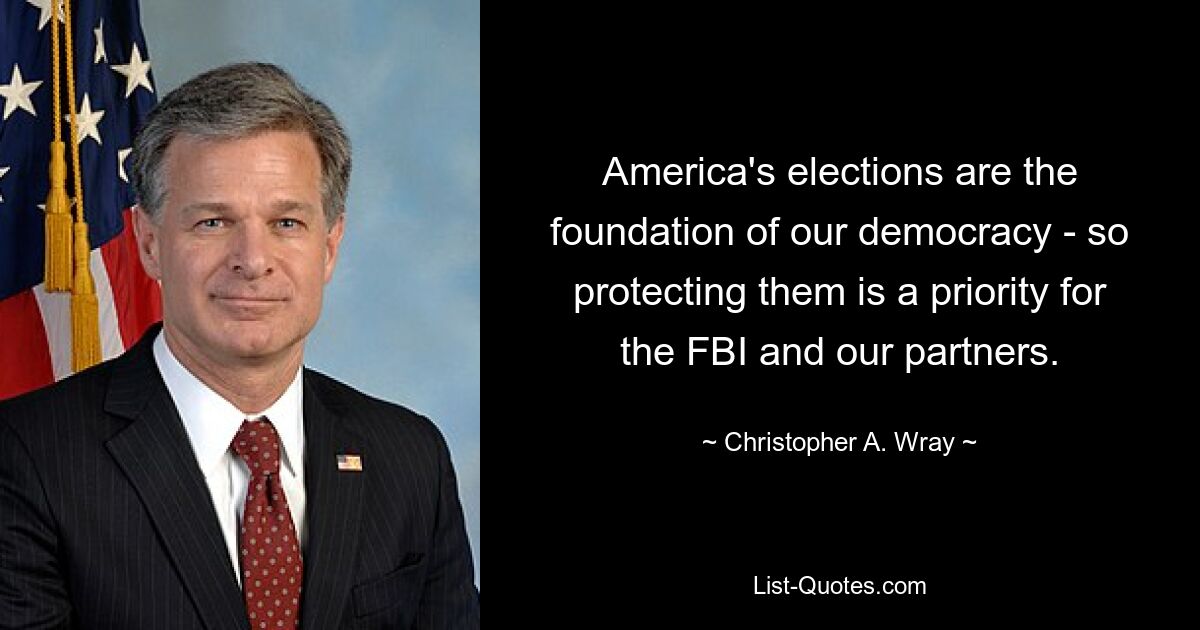 America's elections are the foundation of our democracy - so protecting them is a priority for the FBI and our partners. — © Christopher A. Wray