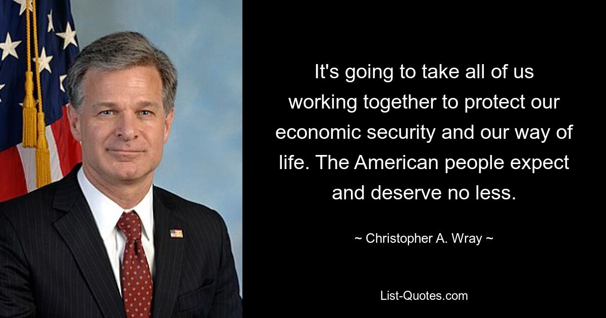 It's going to take all of us working together to protect our economic security and our way of life. The American people expect and deserve no less. — © Christopher A. Wray