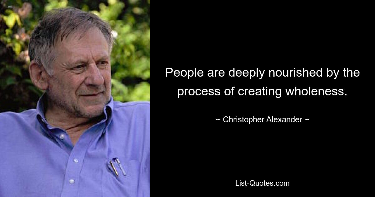 People are deeply nourished by the process of creating wholeness. — © Christopher Alexander