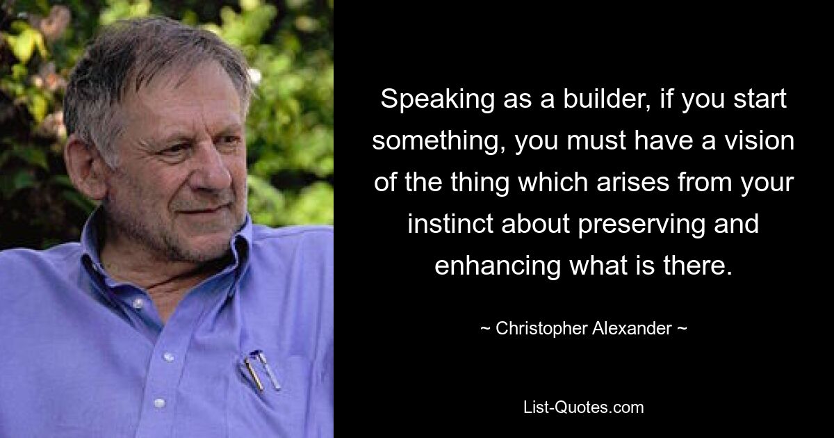 Speaking as a builder, if you start something, you must have a vision of the thing which arises from your instinct about preserving and enhancing what is there. — © Christopher Alexander