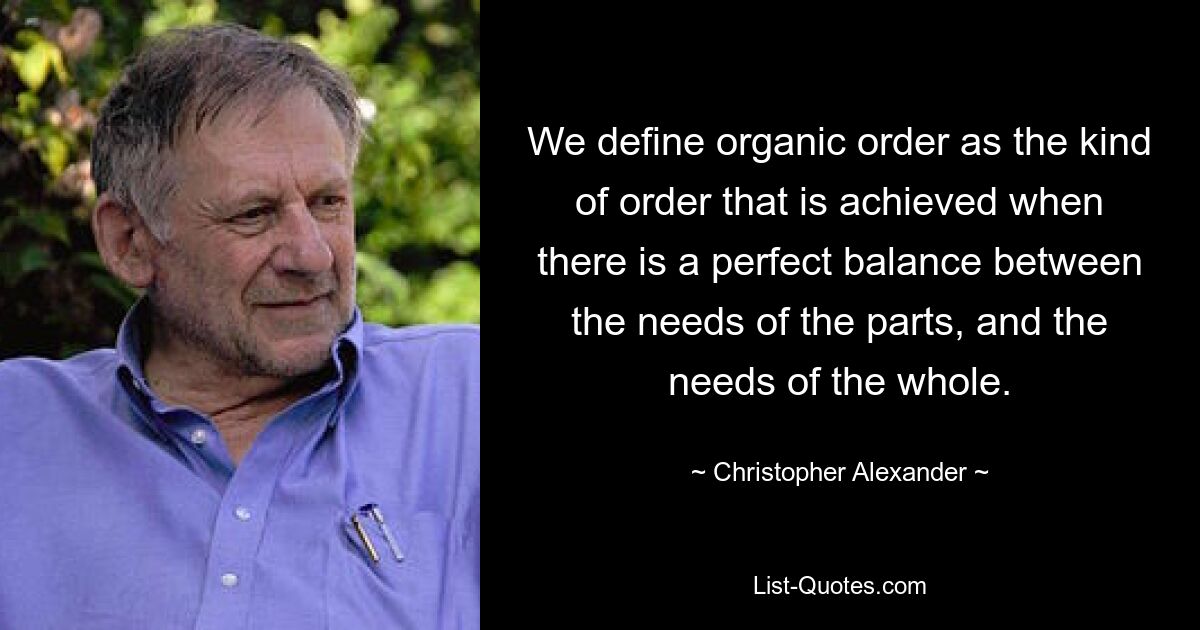 We define organic order as the kind of order that is achieved when there is a perfect balance between the needs of the parts, and the needs of the whole. — © Christopher Alexander