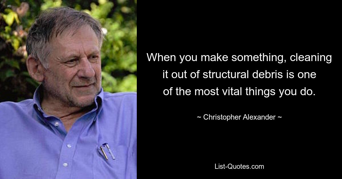 When you make something, cleaning it out of structural debris is one of the most vital things you do. — © Christopher Alexander