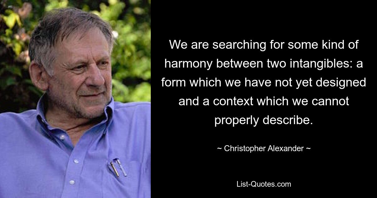 We are searching for some kind of harmony between two intangibles: a form which we have not yet designed and a context which we cannot properly describe. — © Christopher Alexander