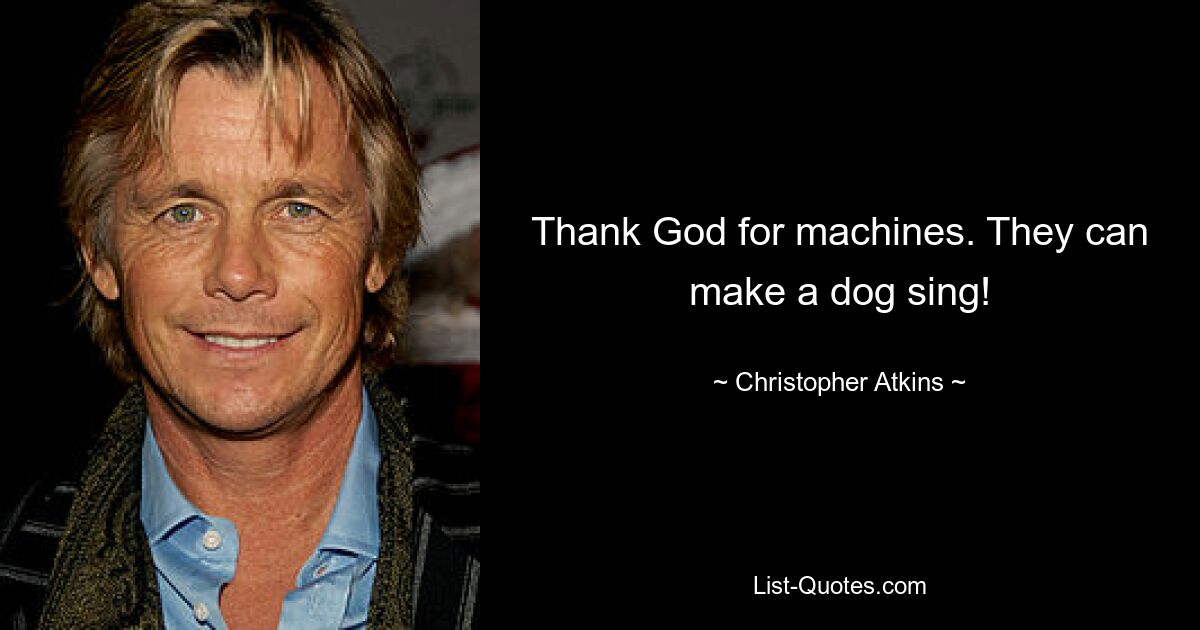 Thank God for machines. They can make a dog sing! — © Christopher Atkins