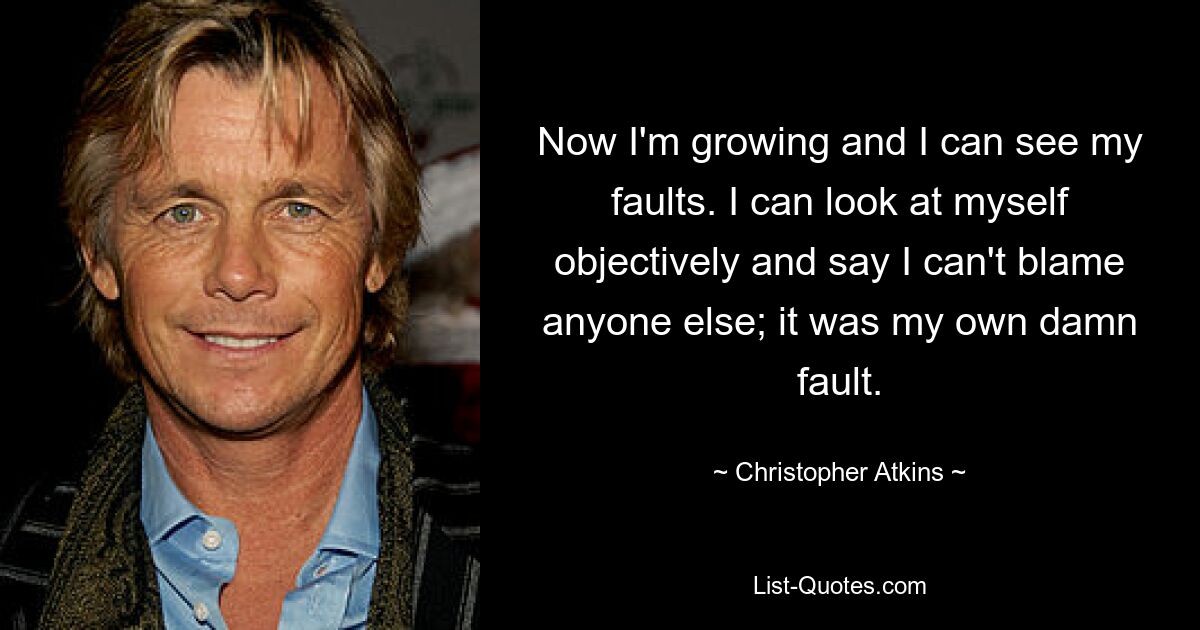 Now I'm growing and I can see my faults. I can look at myself objectively and say I can't blame anyone else; it was my own damn fault. — © Christopher Atkins