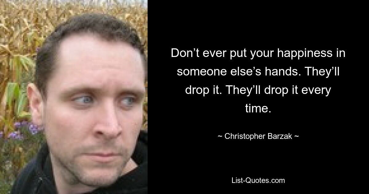 Don’t ever put your happiness in someone else’s hands. They’ll drop it. They’ll drop it every time. — © Christopher Barzak