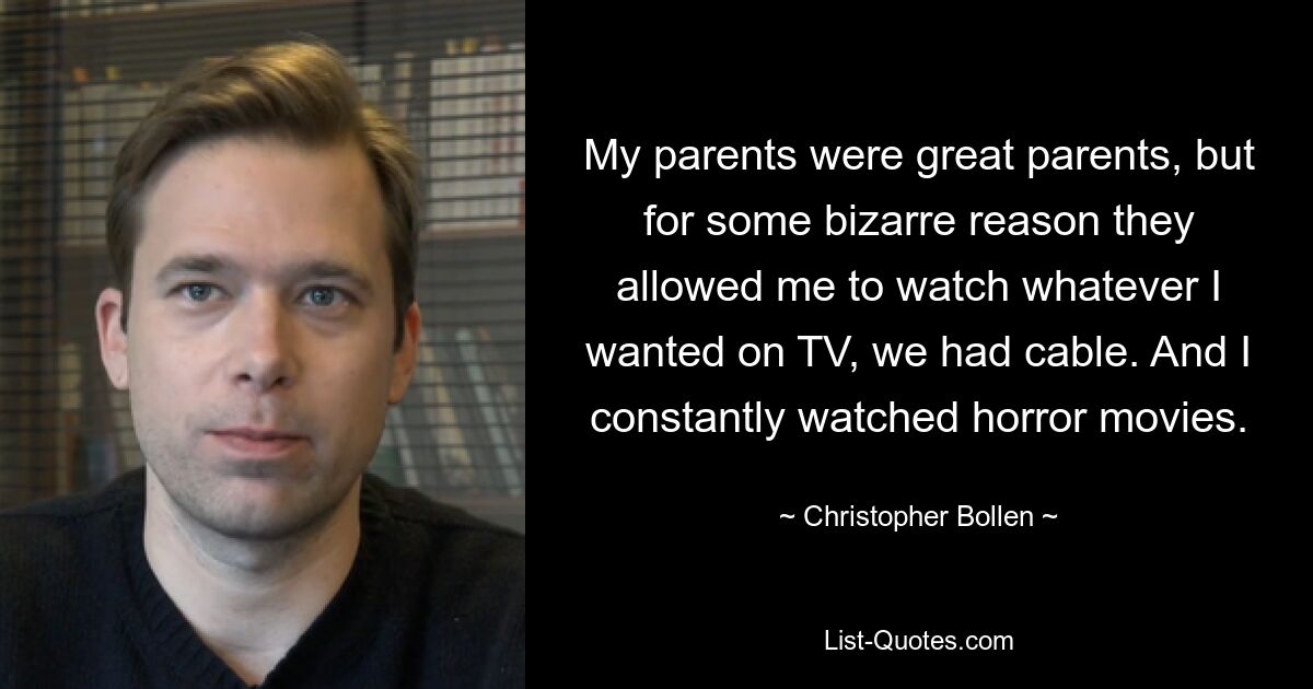 My parents were great parents, but for some bizarre reason they allowed me to watch whatever I wanted on TV, we had cable. And I constantly watched horror movies. — © Christopher Bollen