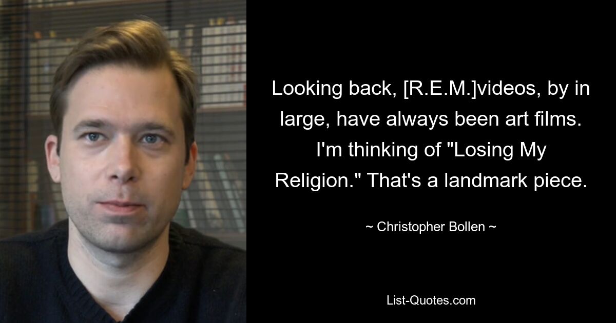 Looking back, [R.E.M.]videos, by in large, have always been art films. I'm thinking of "Losing My Religion." That's a landmark piece. — © Christopher Bollen