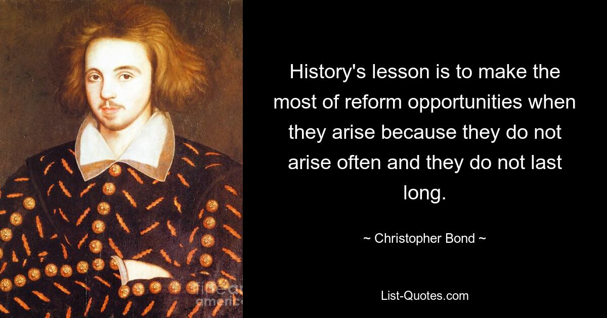 History's lesson is to make the most of reform opportunities when they arise because they do not arise often and they do not last long. — © Christopher Bond