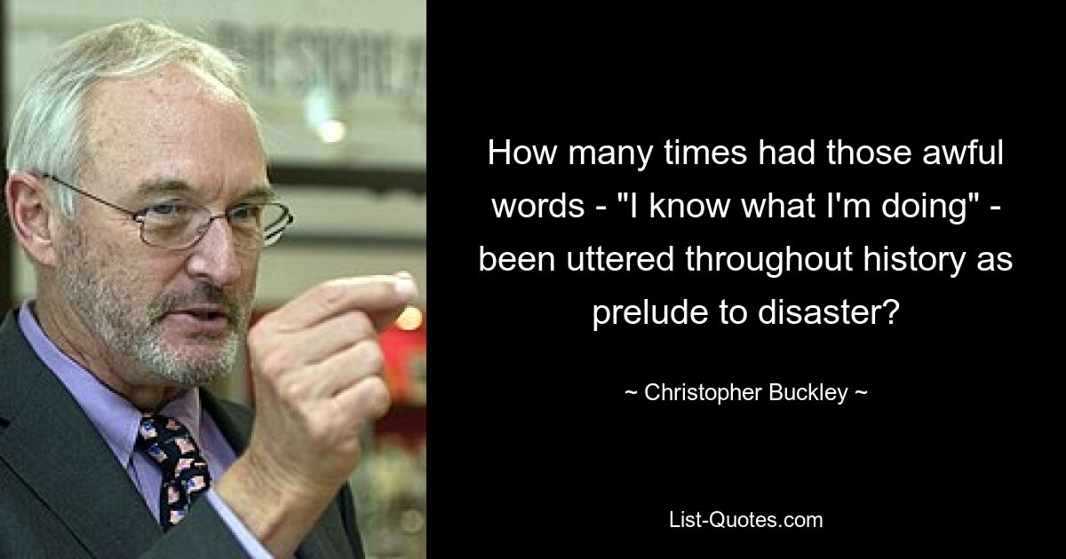 How many times had those awful words - "I know what I'm doing" - been uttered throughout history as prelude to disaster? — © Christopher Buckley