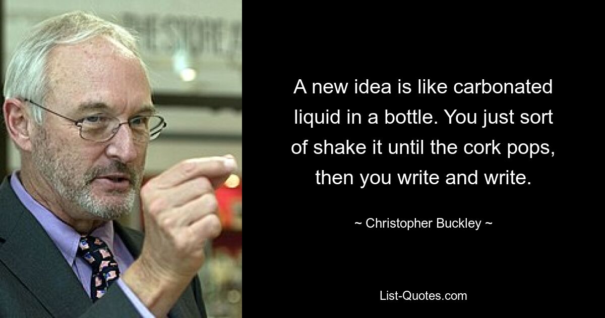 A new idea is like carbonated liquid in a bottle. You just sort of shake it until the cork pops, then you write and write. — © Christopher Buckley