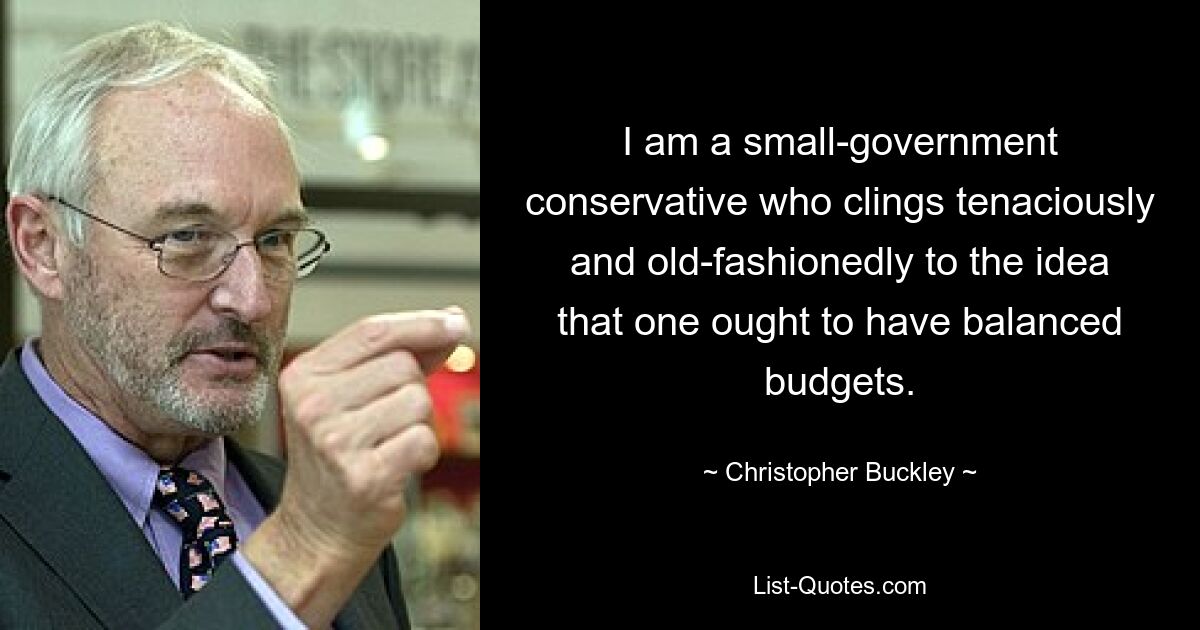 I am a small-government conservative who clings tenaciously and old-fashionedly to the idea that one ought to have balanced budgets. — © Christopher Buckley