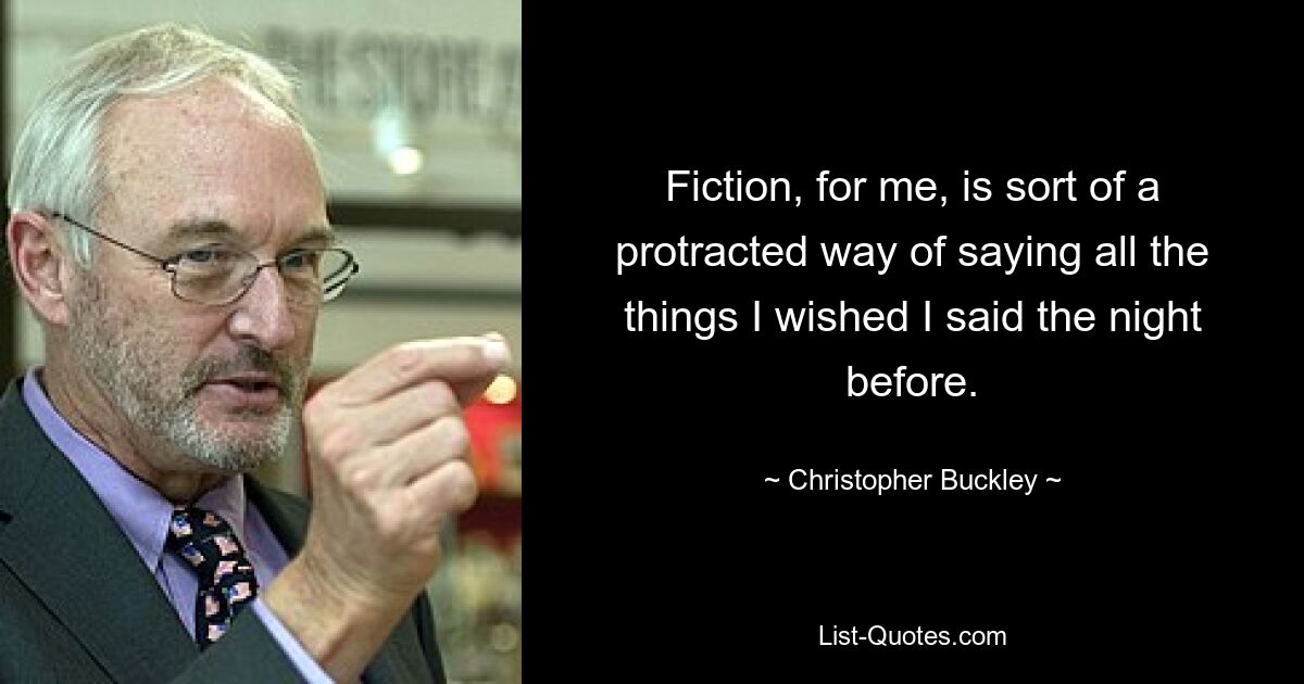 Fiction, for me, is sort of a protracted way of saying all the things I wished I said the night before. — © Christopher Buckley