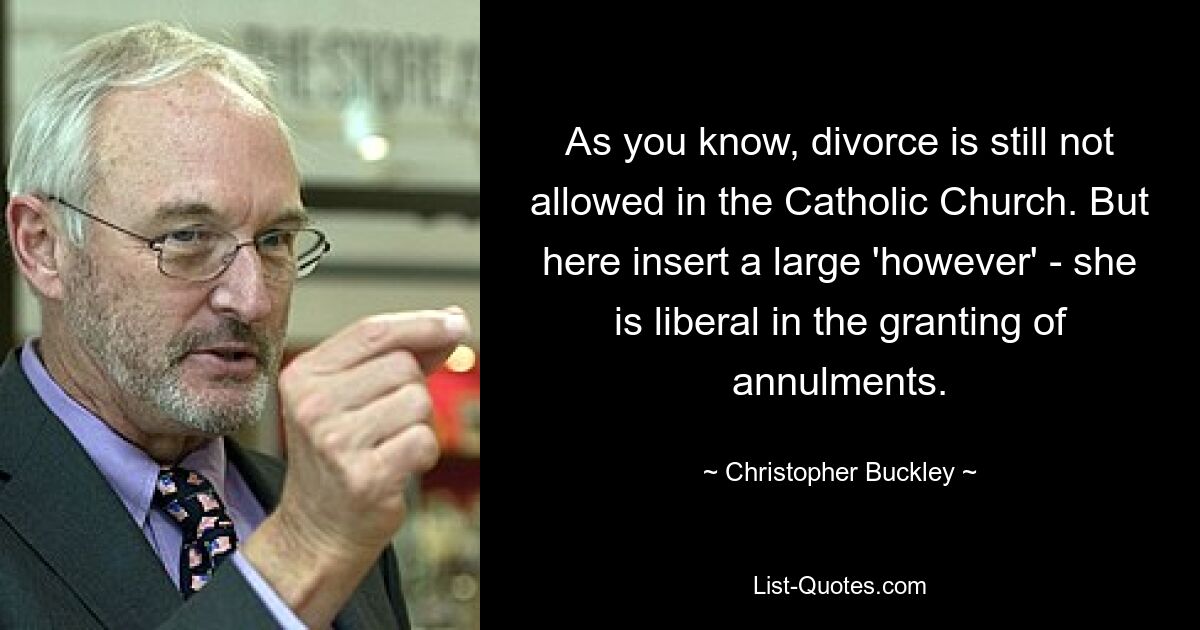 As you know, divorce is still not allowed in the Catholic Church. But here insert a large 'however' - she is liberal in the granting of annulments. — © Christopher Buckley