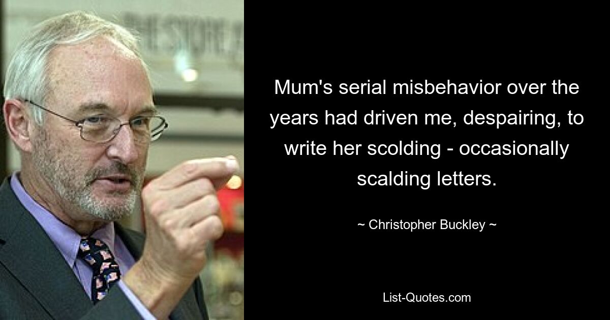 Mum's serial misbehavior over the years had driven me, despairing, to write her scolding - occasionally scalding letters. — © Christopher Buckley