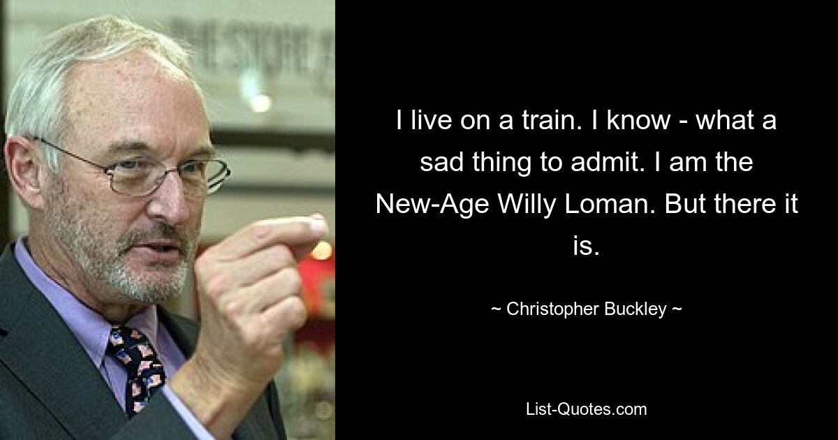 I live on a train. I know - what a sad thing to admit. I am the New-Age Willy Loman. But there it is. — © Christopher Buckley