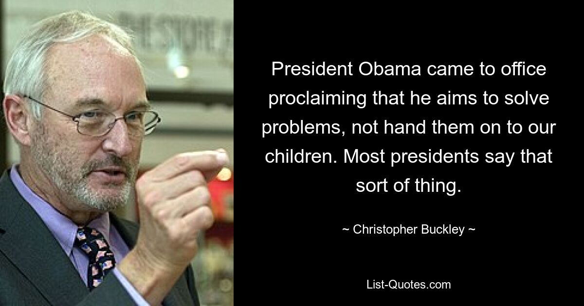 President Obama came to office proclaiming that he aims to solve problems, not hand them on to our children. Most presidents say that sort of thing. — © Christopher Buckley