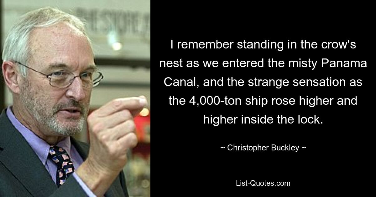 I remember standing in the crow's nest as we entered the misty Panama Canal, and the strange sensation as the 4,000-ton ship rose higher and higher inside the lock. — © Christopher Buckley