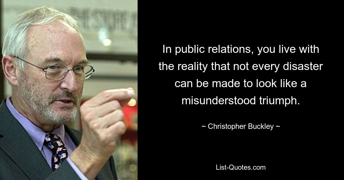 In public relations, you live with the reality that not every disaster can be made to look like a misunderstood triumph. — © Christopher Buckley