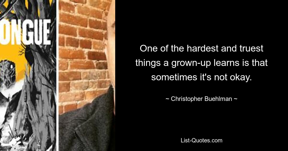 One of the hardest and truest things a grown-up learns is that sometimes it's not okay. — © Christopher Buehlman