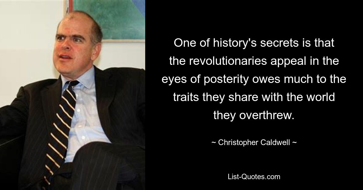 One of history's secrets is that the revolutionaries appeal in the eyes of posterity owes much to the traits they share with the world they overthrew. — © Christopher Caldwell