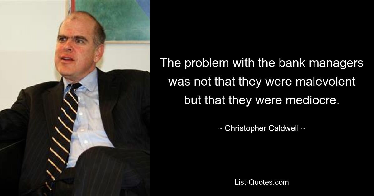 The problem with the bank managers was not that they were malevolent but that they were mediocre. — © Christopher Caldwell