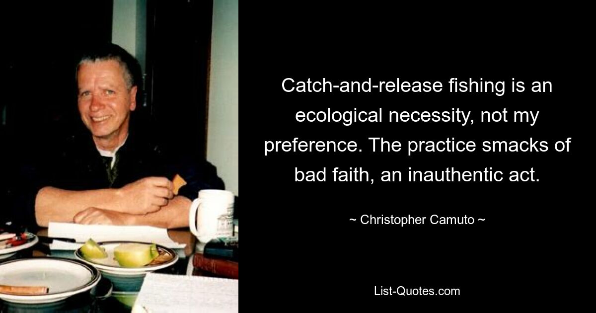 Catch-and-release fishing is an ecological necessity, not my preference. The practice smacks of bad faith, an inauthentic act. — © Christopher Camuto