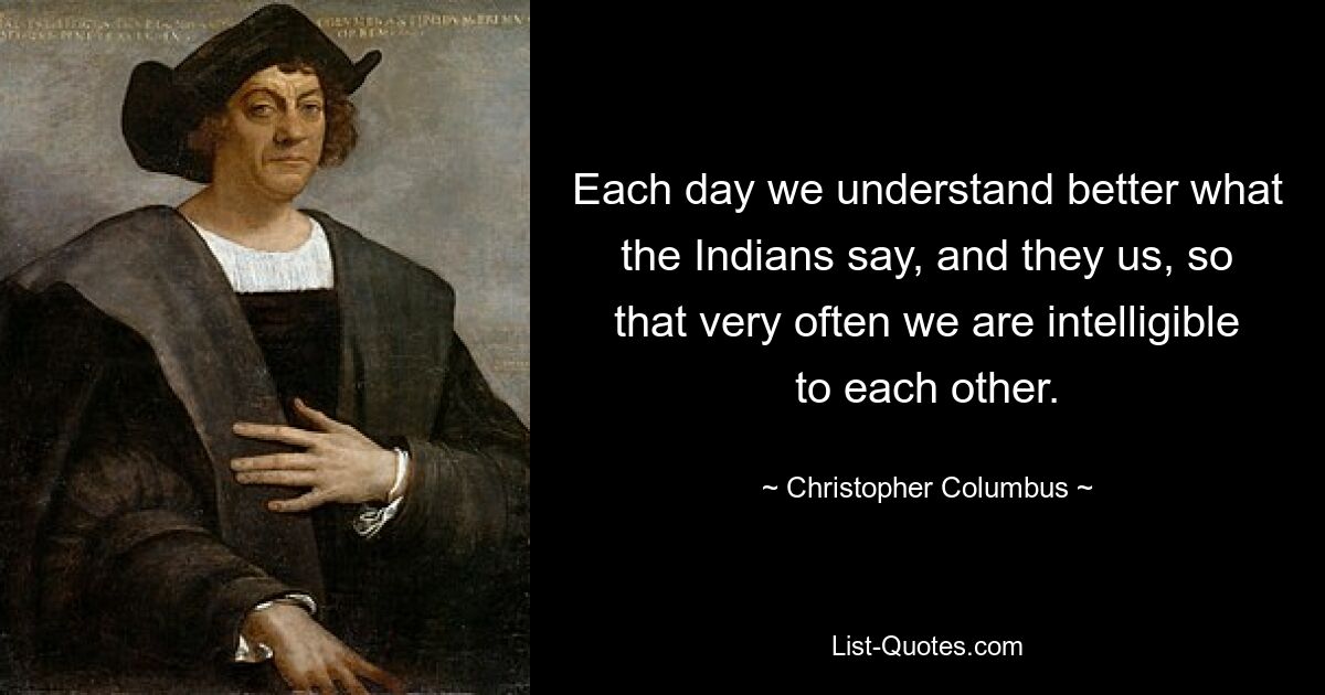 Each day we understand better what the Indians say, and they us, so that very often we are intelligible to each other. — © Christopher Columbus